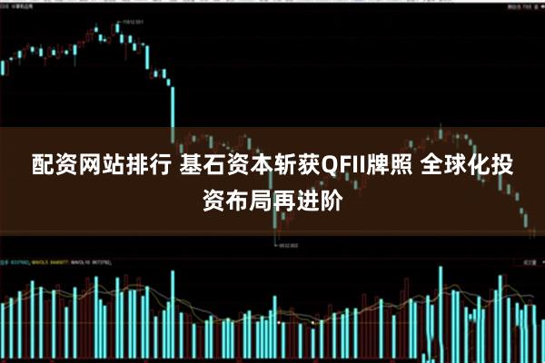配资网站排行 基石资本斩获QFII牌照 全球化投资布局再进阶