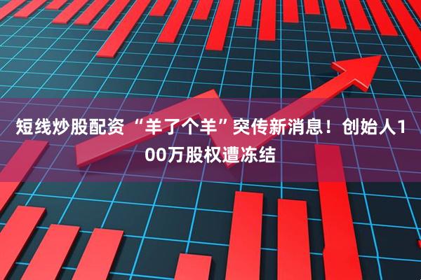 短线炒股配资 “羊了个羊”突传新消息！创始人100万股权遭冻结
