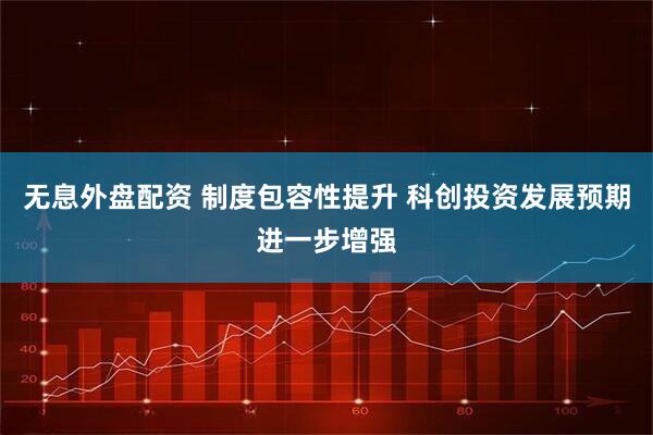 无息外盘配资 制度包容性提升 科创投资发展预期进一步增强