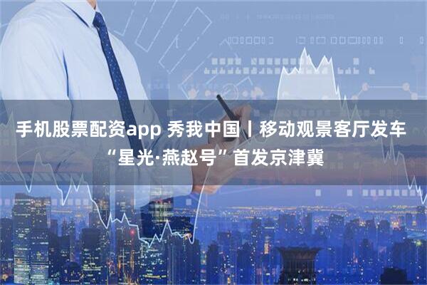 手机股票配资app 秀我中国丨移动观景客厅发车 “星光·燕赵号”首发京津冀