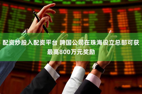 配资炒股入配资平台 跨国公司在珠海设立总部可获最高800万元奖励