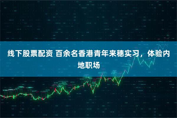 线下股票配资 百余名香港青年来穗实习，体验内地职场