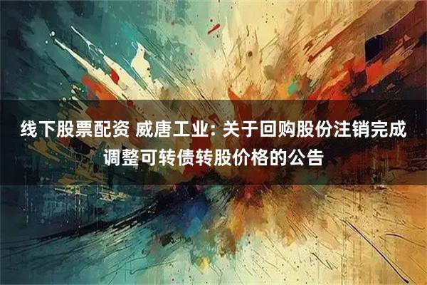 线下股票配资 威唐工业: 关于回购股份注销完成调整可转债转股价格的公告