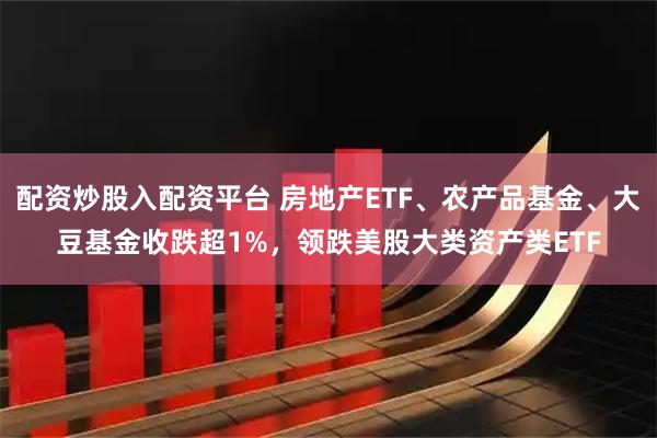 配资炒股入配资平台 房地产ETF、农产品基金、大豆基金收跌超1%，领跌美股大类资产类ETF