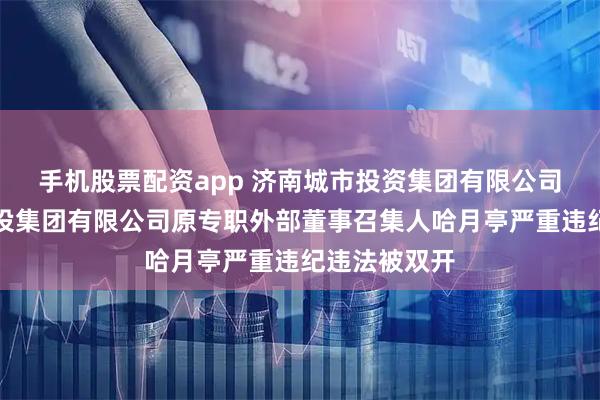 手机股票配资app 济南城市投资集团有限公司济南城市建设集团有限公司原专职外部董事召集人哈月亭严重违纪违法被双开