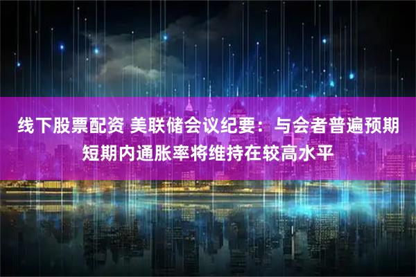 线下股票配资 美联储会议纪要：与会者普遍预期短期内通胀率将维持在较高水平