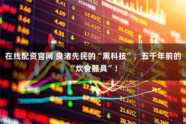 在线配资官网 良渚先民的“黑科技”，五千年前的“炊食器具”！