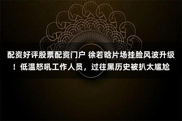 配资好评股票配资门户 徐若晗片场挂脸风波升级!低温怒吼工作人员,过往黑历史被扒太尴尬