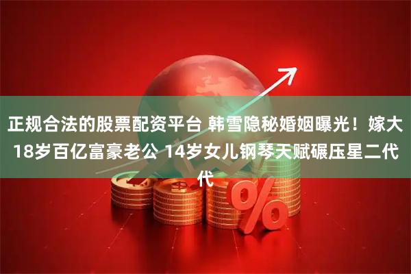 正规合法的股票配资平台 韩雪隐秘婚姻曝光!嫁大18岁百亿富豪老公 14岁女儿钢琴天赋碾压星二代