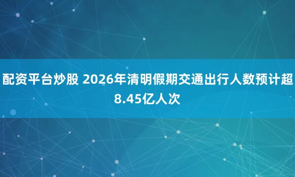 配资平台炒股 2026年清明假期交通出行人数预计超8.45亿人次