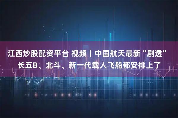 江西炒股配资平台 视频丨中国航天最新“剧透” 长五B、北斗、新一代载人飞船都安排上了