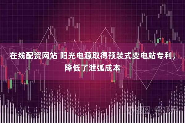 在线配资网站 阳光电源取得预装式变电站专利，降低了泄弧成本