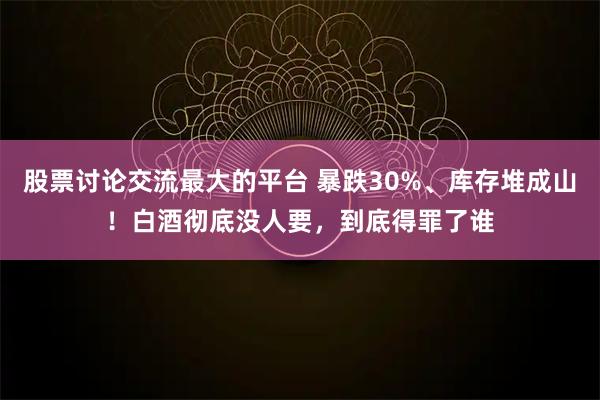 股票讨论交流最大的平台 暴跌30%、库存堆成山！白酒彻底没人要，到底得罪了谁