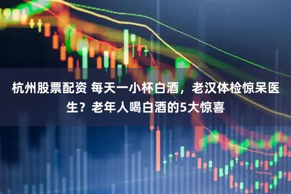 杭州股票配资 每天一小杯白酒，老汉体检惊呆医生？老年人喝白酒的5大惊喜