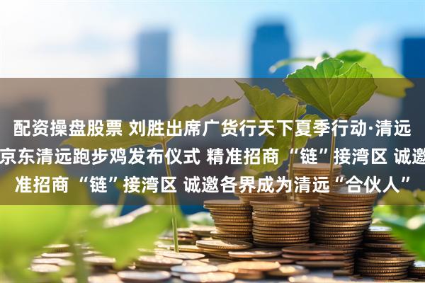 配资操盘股票 刘胜出席广货行天下夏季行动·清远农林文旅招商推介会暨京东清远跑步鸡发布仪式 精准招商 “链”接湾区 诚邀各界成为清远“合伙人”