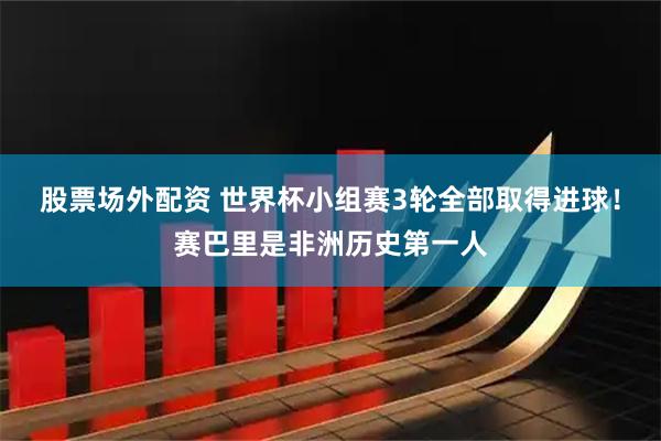 股票场外配资 世界杯小组赛3轮全部取得进球！赛巴里是非洲历史第一人